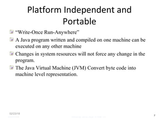 Platform Independent and
Portable
“Write-Once Run-Anywhere”
A Java program written and compiled on one machine can be
executed on any other machine
Changes in system resources will not force any change in the
program.
The Java Virtual Machine (JVM) Convert byte code into
machine level representation.
02/23/18
7
05/07/2008 Mosarratj Jahan, Dept. of CSE, DU
 