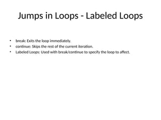 Jumps in Loops - Labeled Loops
• break: Exits the loop immediately.
• continue: Skips the rest of the current iteration.
• Labeled Loops: Used with break/continue to specify the loop to affect.
 