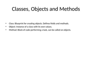 Classes, Objects and Methods
• Class: Blueprint for creating objects. Defines fields and methods.
• Object: Instance of a class with its own values.
• Method: Block of code performing a task, can be called on objects.
 
