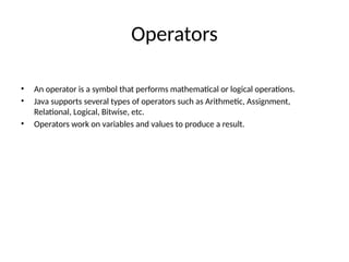 Operators
• An operator is a symbol that performs mathematical or logical operations.
• Java supports several types of operators such as Arithmetic, Assignment,
Relational, Logical, Bitwise, etc.
• Operators work on variables and values to produce a result.
 