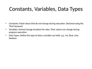 Constants, Variables, Data Types
• Constants: Fixed values that do not change during execution. Declared using the
'final' keyword.
• Variables: Named storage locations for data. Their values can change during
program execution.
• Data Types: Define the type of data a variable can hold, e.g., int, float, char,
boolean.
 