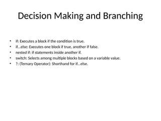 Decision Making and Branching
• if: Executes a block if the condition is true.
• if...else: Executes one block if true, another if false.
• nested if: if statements inside another if.
• switch: Selects among multiple blocks based on a variable value.
• ?: (Ternary Operator): Shorthand for if...else.
 