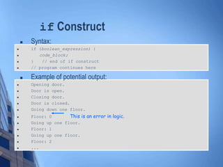 if Construct
 Syntax:
 if (boolean_expression) {
 code_block;
 } // end of if construct
 // program continues here
 Example of potential output:
 Opening door.
 Door is open.
 Closing door.
 Door is closed.
 Going down one floor.
 Floor: 0 This is an error in logic.
 Going up one floor.
 Floor: 1
 Going up one floor.
 Floor: 2
 ...
 