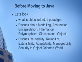 Before Moving to Java
 Lets look
 what is object oriented paradigm
 Discuss about Modelling, Abstraction,
Encapsulation, Inheritance,
Polymorphism, Classes and, Objects
 Discuss Reusability, Reliability,
Extensibility, Adaptability, Manageability,
Security in Object Oriented World
 