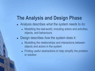 The Analysis and Design Phase
 Analysis describes what the system needs to do:
 Modelling the real-world, including actors and activities,
objects, and behaviours
 Design describes how the system does it:
 Modelling the relationships and interactions between
objects and actors in the system
 Finding useful abstractions to help simplify the problem
or solution
 