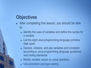 Objectives
 After completing this lesson, you should be able
to:
 Identify the uses of variables and define the syntax for
a variable
 List the eight Java programming language primitive
data types
 Declare, initialize, and use variables and constants
according to Java programming language guidelines
and coding standards
 Modify variable values by using operators
 Use promotion and type casting
 