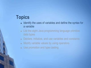 Topics
 Identify the uses of variables and define the syntax for
a variable
 List the eight Java programming language primitive
data types
 Declare, initialize, and use variables and constants
 Modify variable values by using operators
 Use promotion and type casting
 