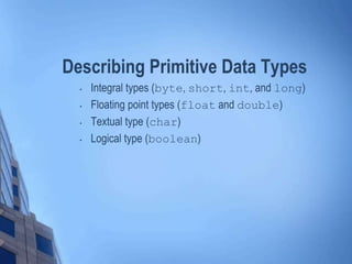 Describing Primitive Data Types
• Integral types (byte, short, int, and long)
• Floating point types (float and double)
• Textual type (char)
• Logical type (boolean)
 