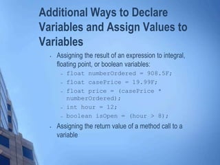 Additional Ways to Declare
Variables and Assign Values to
Variables
• Assigning the result of an expression to integral,
floating point, or boolean variables:
– float numberOrdered = 908.5F;
– float casePrice = 19.99F;
– float price = (casePrice *
numberOrdered);
– int hour = 12;
– boolean isOpen = (hour > 8);
• Assigning the return value of a method call to a
variable
 