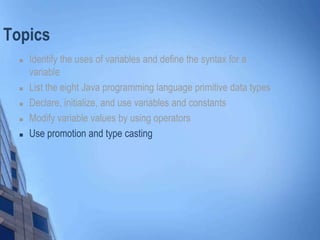 Topics
 Identify the uses of variables and define the syntax for a
variable
 List the eight Java programming language primitive data types
 Declare, initialize, and use variables and constants
 Modify variable values by using operators
 Use promotion and type casting
 