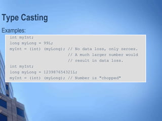 Type Casting
Examples:
int myInt;
long myLong = 99L;
myInt = (int) (myLong); // No data loss, only zeroes.
// A much larger number would
// result in data loss.
int myInt;
long myLong = 123987654321L;
myInt = (int) (myLong); // Number is "chopped"
 