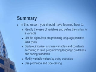 Summary
 In this lesson, you should have learned how to:
 Identify the uses of variables and define the syntax for
a variable
 List the eight Java programming language primitive
data types
 Declare, initialize, and use variables and constants
according to Java programming language guidelines
and coding standards
 Modify variable values by using operators
 Use promotion and type casting
 