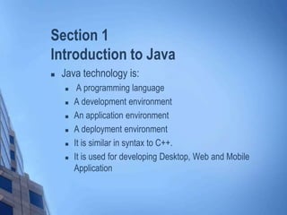 Section 1
Introduction to Java
 Java technology is:
 A programming language
 A development environment
 An application environment
 A deployment environment
 It is similar in syntax to C++.
 It is used for developing Desktop, Web and Mobile
Application
 