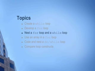 Topics
 Create a while loop
 Develop a for loop
 Nest a for loop and a while loop
 Use an array in a for loop
 Code and nest a do/while loop
 Compare loop constructs
 