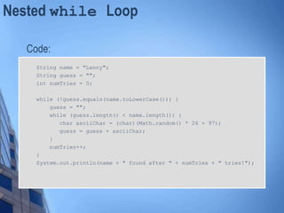 Nested while Loop
Code:
String name = "Lenny";
String guess = "";
int numTries = 0;
while (!guess.equals(name.toLowerCase())) {
guess = "";
while (guess.length() < name.length()) {
char asciiChar = (char)(Math.random() * 26 + 97);
guess = guess + asciiChar;
}
numTries++;
}
System.out.println(name + " found after " + numTries + " tries!");
 