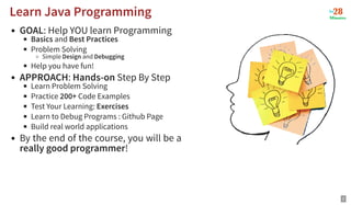 GOAL: Help YOU learn Programming
Basics and Best Practices
Problem Solving
Simple Design and Debugging
Help you have fun!
APPROACH: Hands-on Step By Step
Learn Problem Solving
Practice 200+ Code Examples
Test Your Learning: Exercises
Learn to Debug Programs : Github Page
Build real world applications
By the end of the course, you will be a
really good programmer!
Learn Java Programming
Learn Java Programming
2
 
