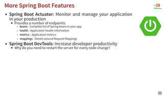 Spring Boot Actuator: Monitor and manage your application
in your production
Provides a number of endpoints:
beans - Complete list of Spring beans in your app
health - Application health information
metrics - Application metrics
mappings - Details around Request Mappings
Spring Boot DevTools: Increase developer productivity
Why do you need to restart the server for every code change?
More Spring Boot Features
More Spring Boot Features
46
 