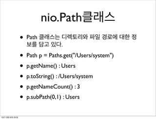 nio.Path클래스
•
•
•
•
•
•
13년 10월 25일 금요일

Path 클래스는 디렉토리와 파일 경로에 대한 정
보를 담고 있다.
Path p = Paths.get("/Users/system")
p.getName() : Users
p.toString() : /Users/system
p.getNameCount() : 3
p.subPath(0,1) : Users

 