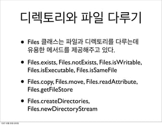 디렉토리와 파일 다루기
• Files 클래스는 파일과 디렉토리를 다루는데
유용한 메서드를 제공해주고 있다.

• Files.exists, Files.notExists, Files.isWritable,
Files.isExecutable, Files.isSameFile

• Files.copy, Files.move, Files.readAttribute,
Files.getFileStore

• Files.createDirectories,

Files.newDirectoryStream

13년 10월 25일 금요일

 