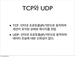 TCP와 UDP
• TCP : 인터넷 프로토콜(IP)기반으로 동작하며
세션이 유지된 상태로 메시지를 전달

• UDP : 인터넷 프로토콜(IP)기반으로 동작하며
데이터 전송에 대한 신뢰성이 없다.

13년 10월 25일 금요일

 
