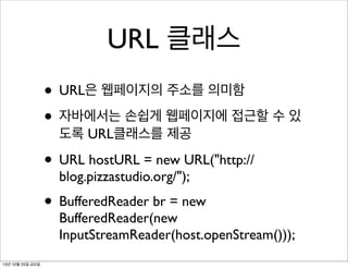 URL 클래스
• URL은 웹페이지의 주소를 의미함
• 자바에서는 손쉽게 웹페이지에 접근할 수 있
도록 URL클래스를 제공

• URL hostURL = new URL("http://
blog.pizzastudio.org/");

• BufferedReader br = new

BufferedReader(new
InputStreamReader(host.openStream()));

13년 10월 25일 금요일

 