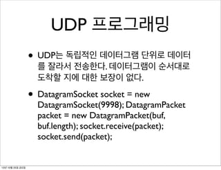 UDP 프로그래밍
• UDP는 독립적인 데이터그램 단위로 데이터
를 잘라서 전송한다. 데이터그램이 순서대로
도착할 지에 대한 보장이 없다.

• DatagramSocket socket = new

DatagramSocket(9998); DatagramPacket
packet = new DatagramPacket(buf,
buf.length); socket.receive(packet);
socket.send(packet);

13년 10월 25일 금요일

 