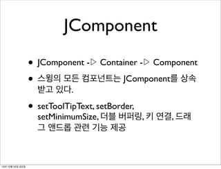 JComponent
• JComponent -▷ Container -▷ Component
• 스윙의 모든 컴포넌트는 JComponent를 상속
받고 있다.

• setToolTipText, setBorder,

setMinimumSize, 더블 버퍼링, 키 연결, 드래
그 앤드롭 관련 기능 제공

13년 10월 25일 금요일

 