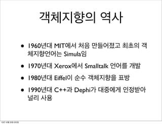 객체지향의 역사
• 1960년대 MIT에서 처음 만들어졌고 최초의 객
체지향언어는 Simula임

• 1970년대 Xerox에서 Smalltalk 언어를 개발
• 1980년대 Eiffel이 순수 객체지향을 표방
• 1990년대 C++과 Dephi가 대중에게 인정받아
널리 사용

13년 10월 25일 금요일

 