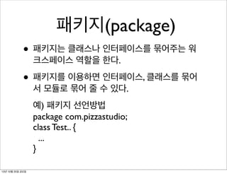 패키지(package)
• 패키지는 클래스나 인터페이스를 묶어주는 워
크스페이스 역할을 한다.

• 패키지를 이용하면 인터페이스, 클래스를 묶어
서 모듈로 묶어 줄 수 있다.
예) 패키지 선언방법
package com.pizzastudio;
class Test.. {
...
}
13년 10월 25일 금요일

 
