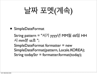 날짜 포멧(계속)
• SimpleDateFormat
String pattern = "서기 yyyy년 MM월 dd일 HH
시 mm분 ss초 ";
SimpleDateFormat formatter = new
SimpleDateFormat(pattern, Locale.KOREA);
String todayStr = formatter.format(today);

13년 10월 25일 금요일

 