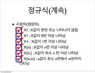 정규식(계속)
• 수량자(정량자)

X? : X값이 한번 또는 나타나지 않음
X* : X값이 0번 이상 나타남
X+ : X값이 1번 이상 나타남
X{n} : X값이 n번 이상 나타남
X{n,} : X값이 최소 n 번 이상 나타남
X{n,m} : x값이 최소 n번에서 m번까지
나타남

13년 10월 25일 금요일

 