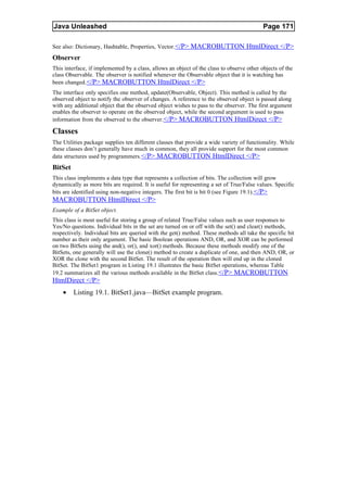 Java Unleashed                                                                             Page 171

See also: Dictionary, Hashtable, Properties, Vector.</P> MACROBUTTON HtmlDirect </P>
Observer
This interface, if implemented by a class, allows an object of the class to observe other objects of the
class Observable. The observer is notified whenever the Observable object that it is watching has
been changed. </P> MACROBUTTON HtmlDirect </P>
The interface only specifies one method, update(Observable, Object). This method is called by the
observed object to notify the observer of changes. A reference to the observed object is passed along
with any additional object that the observed object wishes to pass to the observer. The first argument
enables the observer to operate on the observed object, while the second argument is used to pass
information from the observed to the observer. </P> MACROBUTTON HtmlDirect </P>

Classes
The Utilities package supplies ten different classes that provide a wide variety of functionality. While
these classes don’t generally have much in common, they all provide support for the most common
data structures used by programmers. </P> MACROBUTTON HtmlDirect </P>
BitSet
This class implements a data type that represents a collection of bits. The collection will grow
dynamically as more bits are required. It is useful for representing a set of True/False values. Specific
bits are identified using non-negative integers. The first bit is bit 0 (see Figure 19.1). </P>
MACROBUTTON HtmlDirect </P>
Example of a BitSet object.
This class is most useful for storing a group of related True/False values such as user responses to
Yes/No questions. Individual bits in the set are turned on or off with the set() and clear() methods,
respectively. Individual bits are queried with the get() method. These methods all take the specific bit
number as their only argument. The basic Boolean operations AND, OR, and XOR can be performed
on two BitSets using the and(), or(), and xor() methods. Because these methods modify one of the
BitSets, one generally will use the clone() method to create a duplicate of one, and then AND, OR, or
XOR the clone with the second BitSet. The result of the operation then will end up in the cloned
BitSet. The BitSet1 program in Listing 19.1 illustrates the basic BitSet operations, whereas Table
19.2 summarizes all the various methods available in the BitSet class.</P> MACROBUTTON
HtmlDirect </P>
    •    Listing 19.1. BitSet1.java—BitSet example program.
 