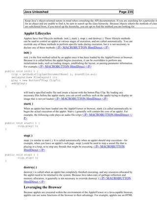 Java Unleashed                                                                             Page 235

            Keep Java’s object-oriented nature in mind when consulting the API documentation. If you are searching for a particular m
            for an object and are unable to find it, be sure to search up the class hierarchy. Because objects inherit the methods of class
            are subclassed from, if you travel up the hierarchy, you are apt to find the method you are looking for.

           Applet Lifecycles
           Applets have four lifecycle methods: init( ), start( ), stop( ), and destroy( ). These lifestyle methods
           can be used to control an applet at various stages of execution, and are called automatically. You can
           override any of these methods to perform specific tasks during execution, but it is not necessary to
           declare any of these methods.</P> MACROBUTTON HtmlDirect </P>
           init( )
           init( ) is the first method called by an applet once it has been loaded by the AppletViewer or browser.
           Because it is called before the applet begins execution, it can be overridden to perform any
           initialization tasks, such as loading images, establishing the layout, or parsing parameter information.
           For example, </P> MACROBUTTON HtmlDirect </P>
public void init( ) {
    clip = getAudioClip(getDocumentBase( ), soundfile.au);
    setLayout(new FlowLayout( ));
    play = new Button(“Play Clip”);
    add(play);
}

           will load a specified audio file and create a layout with the button Play Clip. By loading any
           necessary files before the applet starts, you can avoid conflicts such as the applet trying to display an
           image that is not yet loaded. </P> MACROBUTTON HtmlDirect </P>
           start( )
           When an applet has been loaded into the AppletViewer or browser, start( ) is called automatically to
           begin the actual execution of the applet. Start ( ) generally will contain the core of an applet. For
           example, the following code plays an audio file (clip). </P> MACROBUTTON HtmlDirect </
           P>
public void start( ) {
        clip.play( );
}

           stop( )
           stop( ) is similar to start ( ). It is called automatically when an applet should stop execution—for
           example, when you leave an applet’s web page. stop( ) could be used to stop a sound file that is
           playing in a loop, or to stop any threads that might be executing. </P> MACROBUTTON
           HtmlDirect </P>
public void stop( ) {
        clip.stop( );
}

           destroy( )
           destroy( ) is called when an applet has completely finished executing, and any resources allocated by
           the applet need to be returned to the system. Because Java takes care of garbage collection and
           memory allocation, it generally is not necessary to override destroy( ).</P> MACROBUTTON
           HtmlDirect </P>
           Leveraging the Browser
           Because applets are executed within the environment of the AppletViewer or a Java-capable browser,
           applets can use some functions of the browser to their advantage. For example, applets use an HTML
 
