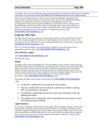 Java Unleashed                                                                             Page 306

 In addition, Sun has several white paper documents and a collection of frequently asked questions available at
 href="http://www.javasoft.com/sfaq/"MACROBUTTON HtmlResAnchor http://www.javasoft.com/sfaq/.
These checks are implemented by a subclass of java.lang.SecurityManager. Depending on the
security model, the object will allow or deny certain actions. You can check beforehand whether a
capability your applet needs is present by calling the SecurityManager yourself. The
java.lang.System object provides a getSecurityManager( ) method that returns a reference to the
SecurityManager active for the current context. If your applet needs to open a ServerSocket, for
instance, you can call the checkListen( ) method yourself and print an error message (or pop up a
dialog box) alerting the users and referring them to installation instructions. </P>
MACROBUTTON HtmlDirect </P>
Using the URL Class
The URL class lets your Java code access resources from anywhere on the World Wide Web. We’ll
start off by creating an applet that fetches a URL and displays the raw contents in a window. This
first applet will use the URLConnection class method getInputStream( ) to read in the raw data. </P>
MACROBUTTON HtmlDirect </P>
Next, we’ll modify the applet to use the getContent( ) method to convert the resource into an
appropriately typed Java object. </P> MACROBUTTON HtmlDirect </P>
The urlFetcher Applet
</P> MACROBUTTON HtmlDirect </P>
The urlFetcher applet.
Design
The applet will be relatively straightforward. The user interface will be a location field for the entry
of the URL to fetch along with two buttons: one to fetch the URL, and one to clear out the URL field.
Below this will be a java.awt.TextArea object that will hold the content retrieved. Two read-only
fields will go below the text to show the content type and size. These fields and the area will be
member variables so that their setText( ) methods can be used to indicate changes when a new URL
is retrieved. To let the user know what is happening, we’ll use the Applet method
showStatus( ).</P> MACROBUTTON HtmlDirect </P>
Functionally the applet will be broken into four parts:</P> MACROBUTTON HtmlDirect
</P>
    •    A makeUI( ) method that will construct the user interface
    •    The init( ) method that will call makeUI( ) and then see whether a starting
         URL was specified as a parameter
    •    The doFetch( ) method that will do the actual work of fetching a URL and
         updating the display
    •    The handleEvent( ) method that will be responsible for processing UI events
         and calling the proper methods.
Applet Skeleton
We’ll start by outlining the overall structure of the applet. Specific methods or blocks of code will be
represented by comments, and the exact code will be shown as it is developed. This format will be
used for the examples throughout the rest of the chapter. The member variables of the class are used
to hold the different text fields and the main text area so that methods can update them as necessary.
They are set to null to start with, and the UI objects are allocated in makeUI( ), as follows:</P>
MACROBUTTON HtmlDirect </P>
 