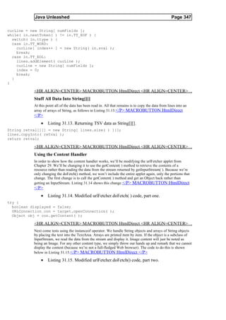 Java Unleashed                                                                             Page 347

curLine = new String[ numFields ];
while( in.nextToken( ) != in.TT_EOF ) {
  switch( in.ttype ) {
  case in.TT_WORD:
    curLine[ index++ ] = new String( in.sval );
    break;
  case in.TT_EOL:
    lines.addElement( curLine );
    curLine = new String[ numFields ];
    index = 0;
    break;
  }
}

           <HR ALIGN=CENTER> MACROBUTTON HtmlDirect <HR ALIGN=CENTER>
           Stuff All Data Into String[][]
           At this point all of the data has been read in. All that remains is to copy the data from lines into an
           array of arrays of String, as follows in Listing 31.13.</P> MACROBUTTON HtmlDirect
           </P>
               •    Listing 31.13. Returning TSV data as String[][].
String retval[][] = new String[ lines.size( ) ][];
lines.copyInto( retval );
return retval;

           <HR ALIGN=CENTER> MACROBUTTON HtmlDirect <HR ALIGN=CENTER>
           Using the Content Handler
           In order to show how the content handler works, we’ll be modifying the urlFetcher applet from
           Chapter 29. We’ll be changing it to use the getContent( ) method to retrieve the contents of a
           resource rather than reading the data from the stream returned by getInputStream( ). Because we’re
           only changing the doFetch() method, we won’t include the entire applet again, only the portions that
           change. The first change is to call the getContent( ) method and get an Object back rather than
           getting an InputStream. Listing 31.14 shows this change. </P> MACROBUTTON HtmlDirect
           </P>
               •    Listing 31.14. Modified urlFetcher.doFetch( ) code, part one.
try {
  boolean displayed = false;
  URLConnection con = target.openConnection( );
  Object obj = con.getContent( );

           <HR ALIGN=CENTER> MACROBUTTON HtmlDirect <HR ALIGN=CENTER>
           Next come tests using the instanceof operator. We handle String objects and arrays of String objects
           by placing the text into the TextArea. Arrays are printed item by item. If the object is a subclass of
           InputStream, we read the data from the stream and display it. Image content will just be noted as
           being an Image. For any other content type, we simply throw our hands up and remark that we cannot
           display the content (because we’re not a full-fledged Web browser). The code to do this is shown
           below in Listing 31.15. </P> MACROBUTTON HtmlDirect </P>

               •    Listing 31.15. Modified urlFetcher.doFetch() code, part two.
 