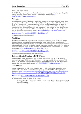Java Unleashed                                                                              Page 373

WebFX from Paper Software.
In WebFX, if you tap the right mouse button for a moment, a menu appears that lets you change the
settings or change cameras (that is, move to a different part of the world).</P>
MACROBUTTON HtmlDirect </P>
Webspace
Webspace from SGI and TGS features a unique user interface for the mouse. Examiner mode, where
you spin the world around, is controlled with a trackball-style sphere (which will look familiar to fans
of the old Centipede) and a roller that moves you forward into and backward out of the world. In
Walk mode (see Figure 34.3), you move around a bar that looks like the handlebars of a tricycle.
Somehow, it feels like driving a golf cart. Note that there is a little notch on the right side of the bar
that attempts to give an indication of the vertical tilt of your viewpoint. This lets you set if you are
looking up or down while you move around. </P> MACROBUTTON HtmlDirect </P>
FIGURE 34.3. </P> MACROBUTTON HtmlDirect </P>
A VRML world viewed with Webspace.
WorldView
WorldView from Intervista is geared towards using the mouse for navigation. (See Figure 34.4.) It
has three boxes of buttons that correspond to panning, tilting, and flying. You also can choose
between Fly and Inspect modes. Inspect mode is when you are spinning around the world itself rather
than navigating in it. WorldView defaults to a blue background in worlds. Also, WorldView works as
a standalone browser, so you can start navigating around VRML space without starting up a standard
Web browser. </P> MACROBUTTON HtmlDirect </P>
FIGURE 34.4. </P> MACROBUTTON HtmlDirect </P>
A virtual world viewed with WorldView from Intervista.

Introduction to Creating VRML Worlds
Creating VRML can be challenging at first. It’s not as easy as HTML, nor are VRML browsers
nearly as forgiving as HTML browsers. There are two ways to get started. First you can use a Web-
based VRML authoring tool called Aereal Phonts to create VRML that uses 3D fonts. You can also
learn to hand code simple VRML worlds. </P> MACROBUTTON HtmlDirect </P>
Aereal Phonts
To give you a feeling for what VRML looks like, here’s a short VRML world (see Listing 31.1),
created with Aereal Phonts, a simple Web-based publicly accessible VRML authoring tool (see
Figure 34.5) (href="http://www.virtpark.com/theme/phonts.html"MACROBUTTON HtmlResAnchor
http://www.virtpark.com/theme/phonts.html).</P> MACROBUTTON HtmlDirect </P>
FIGURE 34.5. </P> MACROBUTTON HtmlDirect </P>
Creating a simple VRML world with Aereal Phonts.

    •    Listing 34.1. The letters vr in VRML, created with Aereal Phonts (reformatted
         for easy reading).
 