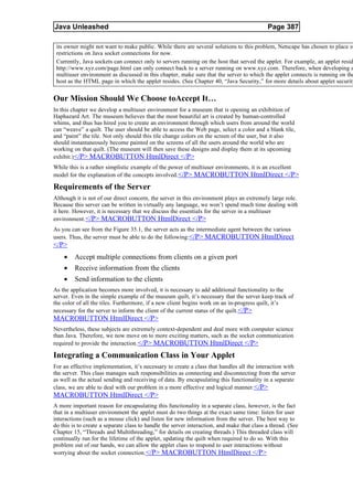 Java Unleashed                                                                              Page 387

 its owner might not want to make public. While there are several solutions to this problem, Netscape has chosen to place st
 restrictions on Java socket connections for now.
 Currently, Java sockets can connect only to servers running on the host that served the applet. For example, an applet resid
 http://www.xyz.com/page.html can only connect back to a server running on www.xyz.com. Therefore, when developing a
 multiuser environment as discussed in this chapter, make sure that the server to which the applet connects is running on the
 host as the HTML page in which the applet resides. (See Chapter 40, “Java Security,” for more details about applet security


Our Mission Should We Choose toAccept It…
In this chapter we develop a multiuser environment for a museum that is opening an exhibition of
Haphazard Art. The museum believes that the most beautiful art is created by human-controlled
whims, and thus has hired you to create an environment through which users from around the world
can “weave” a quilt. The user should be able to access the Web page, select a color and a blank tile,
and “paint” the tile. Not only should this tile change colors on the screen of the user, but it also
should instantaneously become painted on the screens of all the users around the world who are
working on that quilt. (The museum will then save these designs and display them at its upcoming
exhibit.)</P> MACROBUTTON HtmlDirect </P>
While this is a rather simplistic example of the power of multiuser environments, it is an excellent
model for the explanation of the concepts involved. </P> MACROBUTTON HtmlDirect </P>

Requirements of the Server
Although it is not of our direct concern, the server in this environment plays an extremely large role.
Because this server can be written in virtually any language, we won’t spend much time dealing with
it here. However, it is necessary that we discuss the essentials for the server in a multiuser
environment. </P> MACROBUTTON HtmlDirect </P>
As you can see from the Figure 35.1, the server acts as the intermediate agent between the various
users. Thus, the server must be able to do the following:</P> MACROBUTTON HtmlDirect
</P>
    •    Accept multiple connections from clients on a given port
    •    Receive information from the clients
    •    Send information to the clients
As the application becomes more involved, it is necessary to add additional functionality to the
server. Even in the simple example of the museum quilt, it’s necessary that the server keep track of
the color of all the tiles. Furthermore, if a new client begins work on an in-progress quilt, it’s
necessary for the server to inform the client of the current status of the quilt. </P>
MACROBUTTON HtmlDirect </P>
Nevertheless, these subjects are extremely context-dependent and deal more with computer science
than Java. Therefore, we now move on to more exciting matters, such as the socket communication
required to provide the interaction. </P> MACROBUTTON HtmlDirect </P>

Integrating a Communication Class in Your Applet
For an effective implementation, it’s necessary to create a class that handles all the interaction with
the server. This class manages such responsibilities as connecting and disconnecting from the server
as well as the actual sending and receiving of data. By encapsulating this functionality in a separate
class, we are able to deal with our problem in a more effective and logical manner. </P>
MACROBUTTON HtmlDirect </P>
A more important reason for encapsulating this functionality in a separate class, however, is the fact
that in a multiuser environment the applet must do two things at the exact same time: listen for user
interactions (such as a mouse click) and listen for new information from the server. The best way to
do this is to create a separate class to handle the server interaction, and make that class a thread. (See
Chapter 15, “Threads and Multithreading,” for details on creating threads.) This threaded class will
continually run for the lifetime of the applet, updating the quilt when required to do so. With this
problem out of our hands, we can allow the applet class to respond to user interactions without
worrying about the socket connection. </P> MACROBUTTON HtmlDirect </P>
 