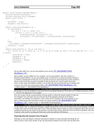 Java Unleashed                                                                           Page 400

public class Project extends Applet {
   private boolean FullPaint;
   private java.awt.Point Changed;
   public void init() {
          ...
     FullPaint = true;
     Changed = new Point();
   }
   public void paint(Graphics g) {
     if (FullPaint) {
          for (int i = 0; i < size; i++)
              for(int j = 0; j < size; j++) {
                   g.setColor(hues[ (tiles[i][j]) ]);
                   g.fillRect( (i*scale+xoff) , (j*scale+yoff), scale,scale);
              }
     }
     else
       g.fillRect( (Changed.x*scale+xoff) , (Changed.y*scale+yoff), scale,scale);
     FullPaint = true;
   }
   public void sow(int x, int y, int hue) {
     if ( (x>=0) && (x <= size) && ( y >= 0) && (y <= size) && (hue >= 0) && (hue Â<= 9) ) { //
9 colors
           tiles[x][y] = hue;
           Changed.x = x;
           Changed.y = y;
           FullPaint = false;
           repaint();
     }
   }
}

           Not too bad, right? Let’s see how the problems were solved.</P> MACROBUTTON
           HtmlDirect </P>
           Most notably, we have added two new variables, one for each problem. The first variable is a
           Boolean named FullPaint. As you can probably guess, its function is to inform the paint() method as
           to whether it should paint all the tiles over or just the newest one. Note that the key to this variable is
           that we want it to be true as much as possible so that we prevent the “one tile quilts” discussed
           earlier. In this setup, the FullPaint variable is set to false only one line before the call to repaint() and
           is reset to true at the end of the paint() method.</P> MACROBUTTON HtmlDirect </P>
           <TABLE border=1> MACROBUTTON HtmlDirect *
                                                        <TH> MACROBUTTON HtmlDirect *CAUTION
             Remember to reset the FullPaint to true at the end of your paint() statement! If you don’t you’ll defeat the purpose of the va
             —and ruin the appearance of your applet.
           How did we deal with the second problem of being unable to inform the paint() method of what tile
           was changed? You will notice the use of the private Point Changed. Inasmuch as the field is
           accessible to all methods, by setting the x and y values of this variable in the sow() method, we are
           able to indirectly pass this information along to the paint() method. </P> MACROBUTTON
           HtmlDirect </P> <TABLE border=1> MACROBUTTON HtmlDirect *
                            <TH> MACROBUTTON HtmlDirect *A LOOK INSIDE THE EVOLUTION OF THE LANGUAGE
             In the sample code, we employed Changed, a variable of type Point, which can be found in the java.awt package. While th
             useful class, it has not always been part of Java. When the alpha releases came out, authors (especially those who were mak
             graphical interfaces) were forced to develop their own Point-type classes. While this was not much of a problem, Sun chose
             respond to this need by including the Point class in the beta and later API libraries.

           Ensuring that the Sockets Close Properly
           Although we have developed a sufficient disconnect() method, we must remember that things do not
           always work as well as they should. In fact, the disconnect() method in the socket class has had some
 