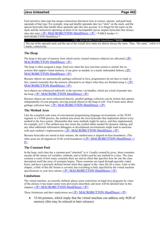 Java Unleashed                                                                              Page 442

Each primitive data type has unique instructions that know how to extract, operate, and push back
operands of that type. For example, long and double operands take two “slots” on the stack, and the
special bytecodes that handle these operands take this into account. It is illegal for the types on the
stack and the instruction operating on them to be incompatible (javac outputs bytecodes that always
obey this rule). </P> MACROBUTTON HtmlDirect </P> <TABLE border=1>
MACROBUTTON HtmlDirect *
                                            <TH> MACROBUTTON HtmlDirect *NOTE
 The top of the operand stack and the top of the overall Java stack are almost always the same. Thus, “the stack,” refers to b
 stacks, collectively.

The Heap
The heap is that part of memory from which newly created instances (objects) are allocated. </P>
MACROBUTTON HtmlDirect </P>
The heap is often assigned a large, fixed size when the Java run-time system is started, but on
systems that support virtual memory, it can grow as needed, in a nearly unbounded fashion.</P>
MACROBUTTON HtmlDirect </P>
Because objects are automatically garbage-collected in Java, programmers do not have to (and, in
fact, cannot) manually free the memory allocated to an object when they are finished using it.</P>
MACROBUTTON HtmlDirect </P>
Java objects are referenced indirectly in the run-time, via handles, which are a kind of pointer into
the heap. </P> MACROBUTTON HtmlDirect </P>
Because objects are never referenced directly, parallel garbage collectors can be written that operate
independently of your program, moving around objects in the heap at will. You’ll learn more about
garbage collection later.</P> MACROBUTTON HtmlDirect </P>
The Method Area
Like the compiled code areas of conventional programming language environments, or the TEXT
segment in a UNIX process, the method area stores the Java bytecodes that implement almost every
method in the Java system. (Remember that some methods might be native, and thus implemented,
for example, in C.) The method area also stores the symbol tables needed for dynamic linking, and
any other additional information debuggers or development environments might want to associate
with each method’s implementation.</P> MACROBUTTON HtmlDirect </P>
Because bytecodes are stored as byte streams, the method area is aligned on byte boundaries. (The
other areas are all aligned on 32-bit word boundaries.)</P> MACROBUTTON HtmlDirect </
P>
The Constant Pool
In the heap, each class has a constant pool “attached” to it. Usually created by javac, these constants
encode all the names (of variables, methods, and so forth) used by any method in a class. The class
contains a count of how many constants there are and an offset that specifies how far into the class
description itself the array of constants begins. These constants are typed through specially coded
bytes, and have a precisely defined format when they appear in the .class file for a class. Later in this
chapter, a little of this file format is covered, but everything is fully specified by the virtual machine
specifications in your Java release. </P> MACROBUTTON HtmlDirect </P>
Limitations
The virtual machine, as currently defined, places some restrictions on legal Java programs by virtue
of the choices it has made (some were previously described, and more will be detailed later in this
chapter). </P> MACROBUTTON HtmlDirect </P>
These limitations and their implications are</P> MACROBUTTON HtmlDirect </P>

     •   32-bit pointers, which imply that the virtual machine can address only 4GB of
         memory (this may be relaxed in later releases)
 