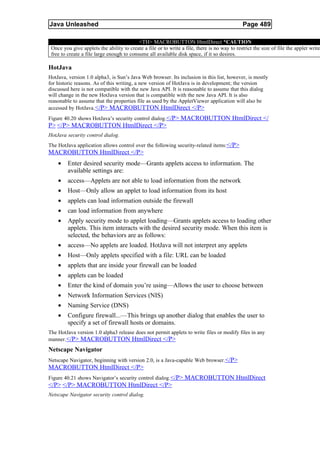 Java Unleashed                                                                                 Page 489

                                           <TH> MACROBUTTON HtmlDirect *CAUTION
 Once you give applets the ability to create a file or to write a file, there is no way to restrict the size of file the applet write
 free to create a file large enough to consume all available disk space, if it so desires.

HotJava
HotJava, version 1.0 alpha3, is Sun’s Java Web browser. Its inclusion in this list, however, is mostly
for historic reasons. As of this writing, a new version of HotJava is in development; the version
discussed here is not compatible with the new Java API. It is reasonable to assume that this dialog
will change in the new HotJava version that is compatible with the new Java API. It is also
reasonable to assume that the properties file as used by the AppletViewer application will also be
accessed by HotJava. </P> MACROBUTTON HtmlDirect </P>
Figure 40.20 shows HotJava’s security control dialog. </P> MACROBUTTON HtmlDirect </
P> </P> MACROBUTTON HtmlDirect </P>
HotJava security control dialog.
The HotJava application allows control over the following security-related items:</P>
MACROBUTTON HtmlDirect </P>
    •    Enter desired security mode—Grants applets access to information. The
         available settings are:
    •    access—Applets are not able to load information from the network
    •    Host—Only allow an applet to load information from its host
    •    applets can load information outside the firewall
    •    can load information from anywhere
    •    Apply security mode to applet loading—Grants applets access to loading other
         applets. This item interacts with the desired security mode. When this item is
         selected, the behaviors are as follows:
    •    access—No applets are loaded. HotJava will not interpret any applets
    •    Host—Only applets specified with a file: URL can be loaded
    •    applets that are inside your firewall can be loaded
    •    applets can be loaded
    •    Enter the kind of domain you’re using—Allows the user to choose between
    •    Network Information Services (NIS)
    •    Naming Service (DNS)
    •    Configure firewall...—This brings up another dialog that enables the user to
         specify a set of firewall hosts or domains.
The HotJava version 1.0 alpha3 release does not permit applets to write files or modify files in any
manner. </P> MACROBUTTON HtmlDirect </P>
Netscape Navigator
Netscape Navigator, beginning with version 2.0, is a Java-capable Web browser.</P>
MACROBUTTON HtmlDirect </P>
Figure 40.21 shows Navigator’s security control dialog. </P> MACROBUTTON HtmlDirect
</P> </P> MACROBUTTON HtmlDirect </P>
Netscape Navigator security control dialog.
 