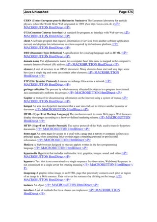 Java Unleashed                                                                          Page 575

CERN (Centre European pour la Recherche Nucleaire) The European laboratory for particle
physics, where the World Wide Web originated in 1989. (See http://www.cern.ch/.)</P>
MACROBUTTON HtmlDirect </P>
CGI (Common Gateway Interface) A standard for programs to interface with Web servers. </P>
MACROBUTTON HtmlDirect </P>
client A software program that requests information or services from another software application
(server) and displays this information in a form required by its hardware platform. </P>
MACROBUTTON HtmlDirect </P>
DTD (Document Type Definition) A specification for a markup language such as HTML.</P>
MACROBUTTON HtmlDirect </P>
domain name The alphanumeric name for a computer host; this name is mapped to the computer’s
numeric Internet Protocol (IP) address.</P> MACROBUTTON HtmlDirect </P>
element A unit of structure in an HTML document. Many elements have start and stop tags; some
have just a single tag and some can contain other elements. </P> MACROBUTTON
HtmlDirect </P>
FTP (File Transfer Protocol) A means to exchange files across a network.</P>
MACROBUTTON HtmlDirect </P>
garbage collection The process by which memory allocated for objects in a program is reclaimed.
Java automatically performs this process.</P> MACROBUTTON HtmlDirect </P>
Gopher A protocol for disseminating information on the Internet using a system of menus. </P>
MACROBUTTON HtmlDirect </P>
hotspot An area on a hypertext document that a user can click on to retrieve another resource or
document. </P> MACROBUTTON HtmlDirect </P>
HTML (HyperText Markup Language) The mechanism used to create Web pages. Web browsers
display these pages according to a browser-defined rendering scheme. </P> MACROBUTTON
HtmlDirect </P>
HTTP (HyperText Transfer Protocol) The native protocol of the Web, used to transfer hypertext
documents.</P> MACROBUTTON HtmlDirect </P>
home page An entry page for access to a local web; a page that a person or company defines as a
principal page, often containing links to other pages containing personal or professional
information. </P> MACROBUTTON HtmlDirect </P>
HotJava A Web browser designed to execute applets written in the Java programming
language. </P> MACROBUTTON HtmlDirect </P>
hypermedia Hypertext that includes multimedia: text, graphics, images, sound, and video. </P>
MACROBUTTON HtmlDirect </P>
hypertext Text that is not constrained to a single sequence for observation; Web-based hypertext is
not constrained to a single server for creating meaning. </P> MACROBUTTON HtmlDirect </
P>
imagemap A graphic inline image on an HTML page that potentially connects each pixel or region
of an image to a Web resource. User retrieves the resources by clicking on the image.</P>
MACROBUTTON HtmlDirect </P>
instance An object. </P> MACROBUTTON HtmlDirect </P>
interface A set of methods that Java classes can implement. </P> MACROBUTTON
HtmlDirect </P>
 