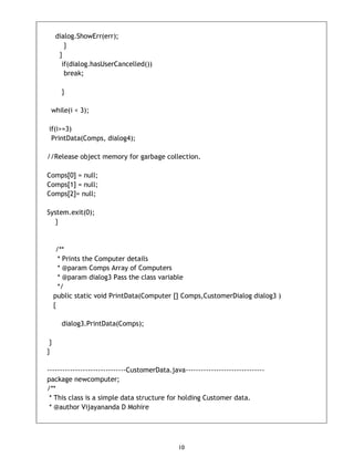 10
dialog.ShowErr(err);
}
}
if(dialog.hasUserCancelled())
break;
}
while(i < 3);
if(i>=3)
PrintData(Comps, dialog4);
//Release object memory for garbage collection.
Comps[0] = null;
Comps[1] = null;
Comps[2]= null;
System.exit(0);
}
/**
* Prints the Computer details
* @param Comps Array of Computers
* @param dialog3 Pass the class variable
*/
public static void PrintData(Computer [] Comps,CustomerDialog dialog3 )
{
dialog3.PrintData(Comps);
}
}
-------------------------------CustomerData.java-------------------------------
package newcomputer;
/**
* This class is a simple data structure for holding Customer data.
* @author Vijayananda D Mohire
 