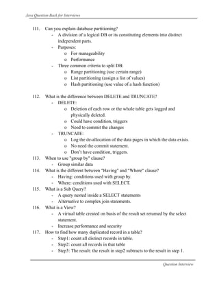 Java Question Back for Interviews
111. Can you explain database partitioning?
- A division of a logical DB or its constituting elements into distinct
independent parts.
- Purposes:
o For manageability
o Performance
- Three common criteria to split DB:
o Range partitioning (use certain range)
o List partitioning (assign a list of values)
o Hash partitioning (use value of a hash function)
112. What is the difference between DELETE and TRUNCATE?
- DELETE:
o Deletion of each row or the whole table gets logged and
physically deleted.
o Could have condition, triggers
o Need to commit the changes
- TRUNCATE:
o Log the de-allocation of the data pages in which the data exists.
o No need the commit statement.
o Don’t have condition, triggers.
113. When to use "group by" clause?
- Group similar data
114. What is the different between "Having" and "Where" clause?
- Having: conditions used with group by.
- Where: conditions used with SELECT.
115. What is a Sub Query?
- A query nested inside a SELECT statements
- Alternative to complex join statements.
116. What is a View?
- A virtual table created on basis of the result set returned by the select
statement.
- Increase performance and security
117. How to find how many duplicated record in a table?
- Step1: count all distinct records in table.
- Step2: count all records in that table
- Step3: The result: the result in step2 subtracts to the result in step 1.
Question Interview
 