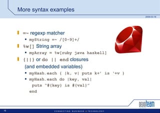 More syntax examples =~  regexp matcher myString =~ /[0-9]+/ %w[]  String array myArray = %w[ruby java haskell] {||}   or  do || end  closures  (and embedded variables) myHash.each { |k, v| puts k+’ is ‘+v } myHash.each do |key, val| puts “#{key} is #{val}” end 