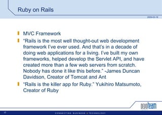 Ruby on Rails MVC Framework “ Rails is the most well thought-out web development framework I’ve ever used. And that’s in a decade of doing web applications for a living. I’ve built my own frameworks, helped develop the Servlet API, and have created more than a few web servers from scratch. Nobody has done it like this before.” -James Duncan Davidson, Creator of Tomcat and Ant “ Rails is the killer app for Ruby.” Yukihiro Matsumoto, Creator of Ruby 