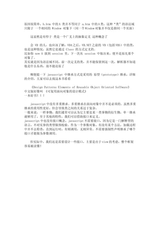 原因很简单，b.htm 中的 A 类并不等同于 a.htm 中的 A 类，这种“类”的语法域
只限于 一个相同的 Window 对象下（同一个 Window 对象并不仅是指同一个页面）

   这显然是有悖于 类是一个广义上的抽象定义 这种概念了

  会 VB 的人，也应该了解：VB4 之后，VB.NET 之前的 VB（包括 VBS）中的类，
也是这种情况，虽然它是通过 Class 的方式定义的。
比如你 new A 放到 session 里，下一次从 session 中取出来，便不是原先那个
对象了。
其实就是因为语法域不同，前一次定义的类，并不能保留到这一次，解析器不知道
他是什么东西，故不能还原了

  顺便提一下 javascript 中继承方式是采用的 原型（prototype）继承，详细
的介绍，大家可以去找这本书看看

  《Design Patterns Elements of Reusable Object Oriented Soffware》
中文版好像叫 《可复用面向对象的设计模式》
一本好书！！！

    javascript 中没有多重继承。多重继承在面向对象中并不是必须的。虽然多重
继承的重用性更好，但会导致类之间的关系过于复杂。
一般来说，一样事物，我们通常可以认为它主要是某一类事物的衍生物，单一继承
就够用了，至于其他的特性，我们可以借助接口来定义。
javascript 中也没有接口概念，javascript 不需要接口，因为它是一门解释型的
语言，不对实参的类型做预校验。作为一个参数对象，有没有某个方法，加载过程
中并不去检查，直到运行时，有则调用，无则异常。不需要强制性声明继承了哪个
接口才能做为参数调用。

  但实际中，我们还是需要设计一些接口，主要是出于 view 的考虑，整个框架
容易被读懂！
 