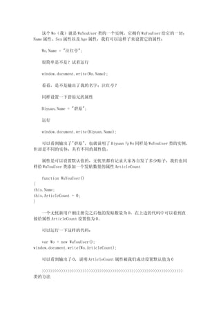 这个 Wo（我）就是 WuYouUser 类的一个实例，它拥有 WuYouUser 给它的一切：
Name 属性、Sex 属性以及 Age 属性，我们可以这样子来设置它的属性：

   Wo.Name = "泣红亭";

   很简单是不是？试着运行

   window.document.write(Wo.Name);

   看看，是不是输出了我的名字：泣红亭？

   同样设置一下碧原兄的属性

   Biyuan.Name = "碧原";

   运行

   window.document.write(Biyuan.Name);

  可以看到输出了"碧原"，也就说明了 Biyuan 与 Wo 同样是 WuYouUser 类的实例，
但却是不同的实体，具有不同的属性值。

  属性是可以设置默认值的，无忧里都有记录大家各自发了多少贴子，我们也同
样给 WuYouUser 类添加一个发贴数量的属性 ArticleCount

   function WuYouUser()
{
this.Name;
this.ArticleCount = 0;
}

  一个无忧新用户刚注册完之后他的发贴数量为 0，在上边的代码中可以看到直
接给属性 ArticleCount 设置值为 0。

   可以运行一下这样的代码：

    var Wo = new WuYouUser();
window.document.write(Wo.ArticleCount);

   可以看到输出了 0，说明 ArticleCount 属性被我们成功设置默认值为 0

  >>>>>>>>>>>>>>>>>>>>>>>>>>>>>>>>>>>>>>>>>>>>>>>>>>>>>>>>>>>>>>>>>>
类的方法
 