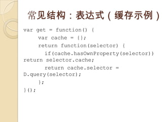 常见结构：表达式（缓存示例）var get = function() {var cache = {};return function(selector) {  if(cache.hasOwnProperty(selector)) return selector.cache; return cache.selector = D.query(selector);};}();