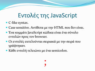 Εντολές της JavaScriptC-like syntax.Case sensitive. Αντίθετα με την HTML που δεν είναι.Ένα κομμάτι JavaScript κώδικα είναι ένα σύνολο εντολών προς τον browser.Οι εντολές εκτελούνται σειριακά με την σειρά που γράφτηκαν.Κάθε εντολή τελειώνει με ένα semicolon. ;
