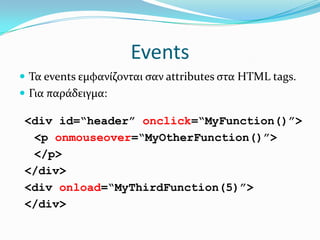 EventsΤα events εμφανίζονται σαν attributes στα HTML tags.Για παράδειγμα:<div id=“header” onclick=“MyFunction()”>	<p onmouseover=“MyOtherFunction()”>	</p></div><div onload=“MyThirdFunction(5)”></div>